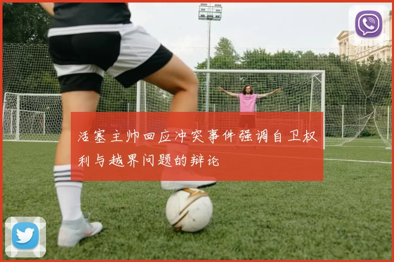 活塞主帅回应冲突事件强调自卫权利与越界问题的辩论