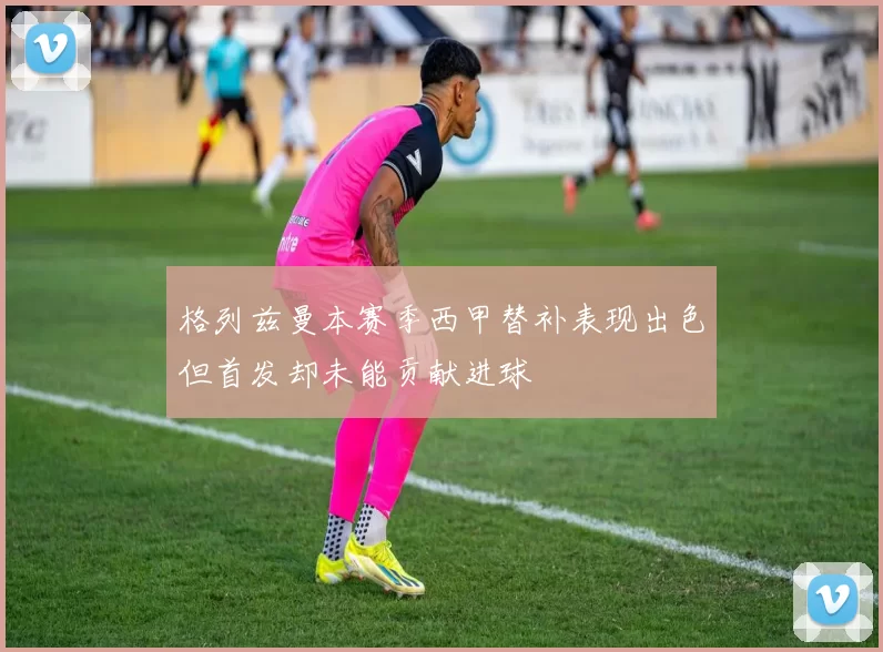 格列兹曼本赛季西甲替补表现出色但首发却未能贡献进球