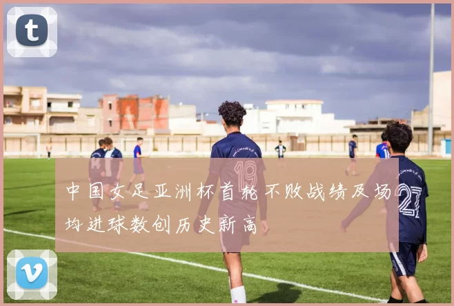 中国女足亚洲杯首轮不败战绩及场均进球数创历史新高