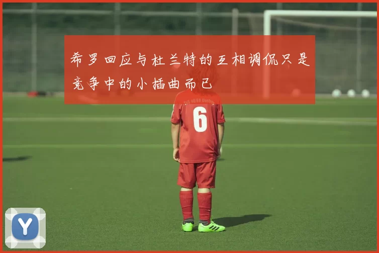 希罗回应与杜兰特的互相调侃只是竞争中的小插曲而已