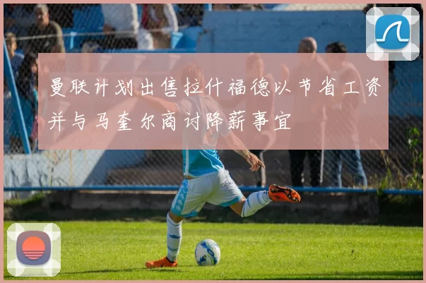 曼联计划出售拉什福德以节省工资并与马奎尔商讨降薪事宜