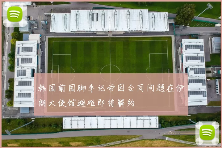 韩国前国脚李记帝因合同问题在伊朗大使馆避难即将解约