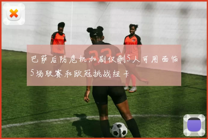 巴萨后防危机加剧仅剩5人可用面临5场联赛和欧冠挑战纽卡