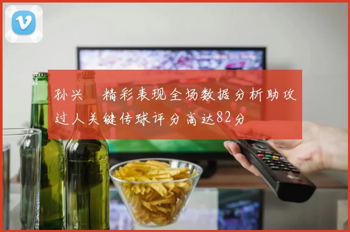 孙兴慜精彩表现全场数据分析助攻过人关键传球评分高达82分