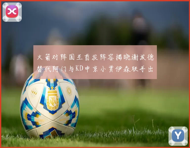 火箭对阵国王首发阵容揭晓谢泼德替代阿门与KD申京小贾伊森联手出战