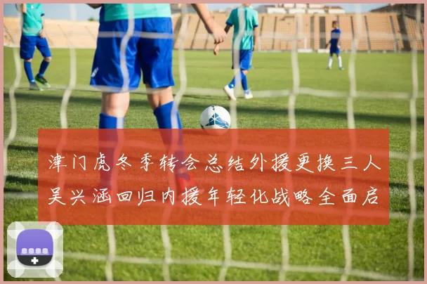 津门虎冬季转会总结外援更换三人吴兴涵回归内援年轻化战略全面启动