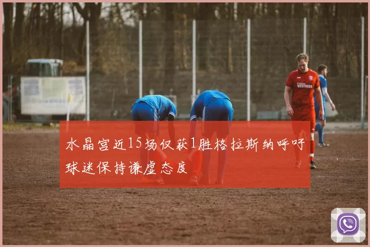 水晶宫近15场仅获1胜格拉斯纳呼吁球迷保持谦虚态度