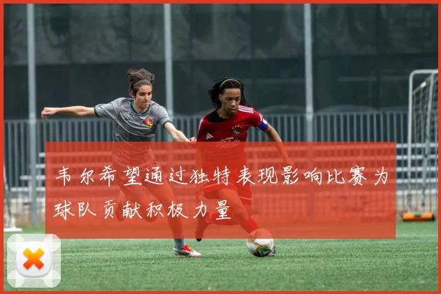 韦尔希望通过独特表现影响比赛为球队贡献积极力量