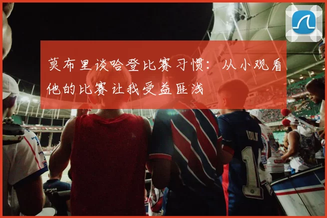 莫布里谈哈登比赛习惯：从小观看他的比赛让我受益匪浅
