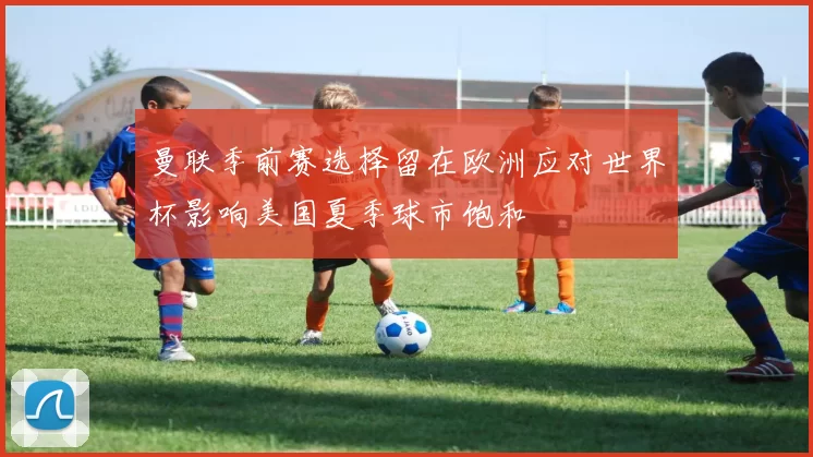 曼联季前赛选择留在欧洲应对世界杯影响美国夏季球市饱和