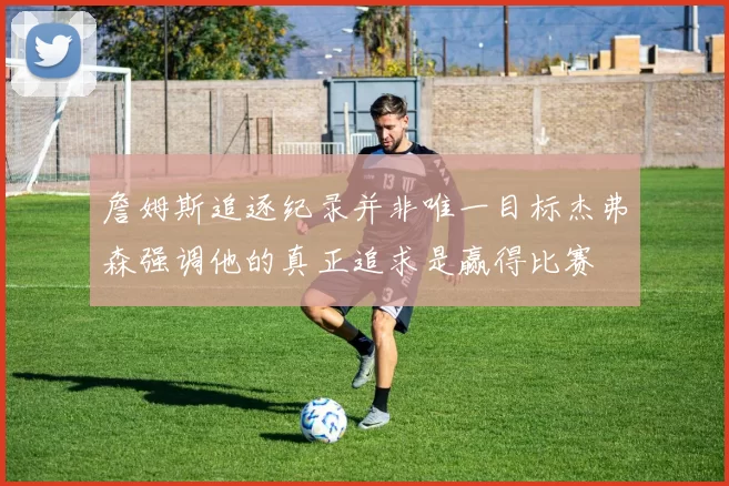 詹姆斯追逐纪录并非唯一目标杰弗森强调他的真正追求是赢得比赛