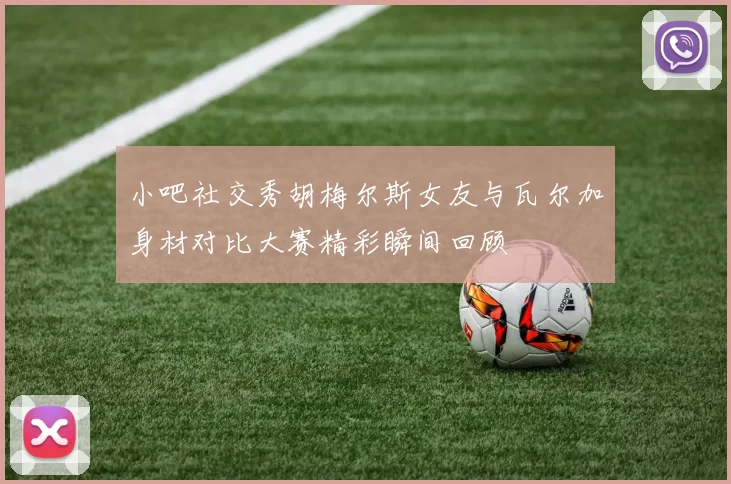 小吧社交秀胡梅尔斯女友与瓦尔加身材对比大赛精彩瞬间回顾