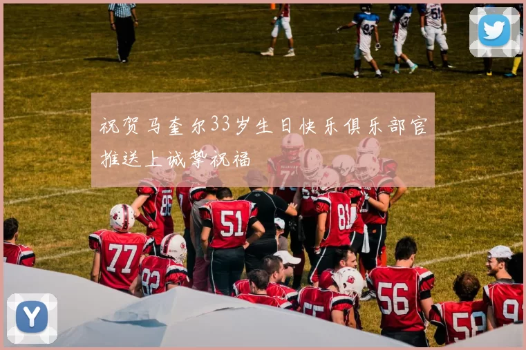 祝贺马奎尔33岁生日快乐俱乐部官推送上诚挚祝福