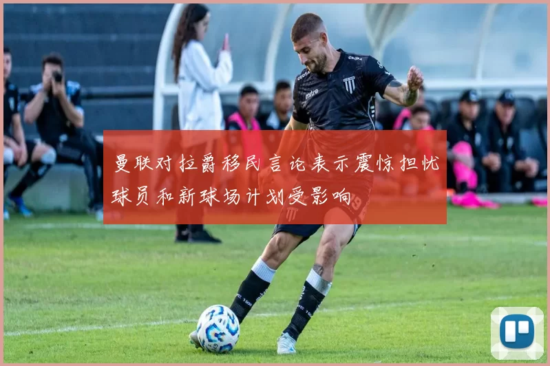 曼联对拉爵移民言论表示震惊担忧球员和新球场计划受影响