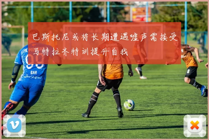 巴斯托尼或将长期遭遇嘘声需接受马特拉齐特训提升自我