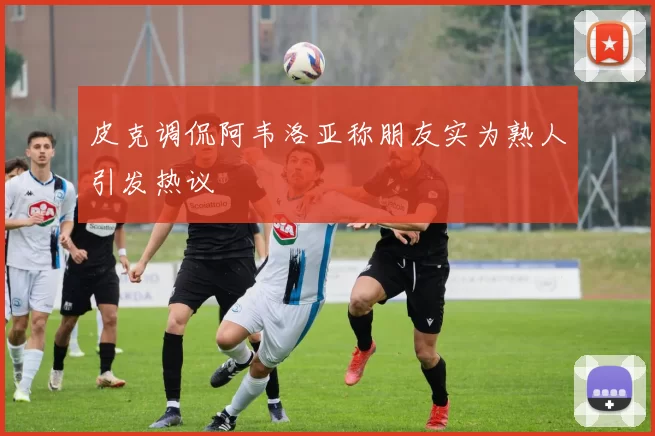 皮克调侃阿韦洛亚称朋友实为熟人引发热议
