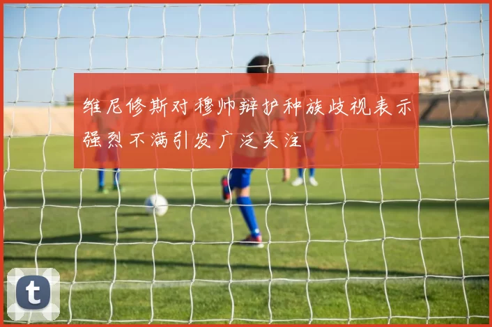 维尼修斯对穆帅辩护种族歧视表示强烈不满引发广泛关注