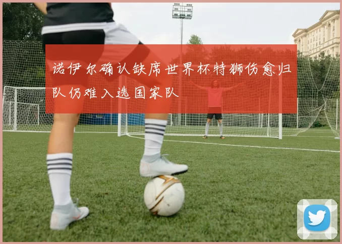 诺伊尔确认缺席世界杯特狮伤愈归队仍难入选国家队