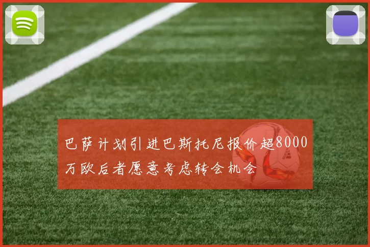 巴萨计划引进巴斯托尼报价超8000万欧后者愿意考虑转会机会