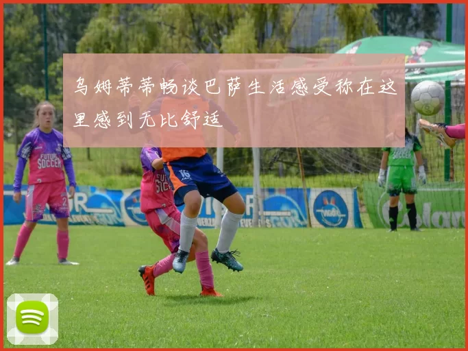 乌姆蒂蒂畅谈巴萨生活感受称在这里感到无比舒适